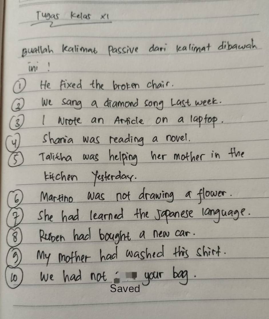 Tugas kelas x1 
Buallah kalimat passive dari kalimat dibawah 
ini! 
① He fixed the broken chair. 
② we sang a diamond song Last week. 
3 1 wrote an Article on a laptop. 
y Shania was reading a novel. 
⑤Talitha was helping her mother in the 
kitchen Yesterday. 
⑥ Martino was not drawing a flower. 
I She had learned the Japanese language. 
⑧ Ruben had bought a new car. 
③ My mother had washed this shirt. 
(0 ) we had not your bog.