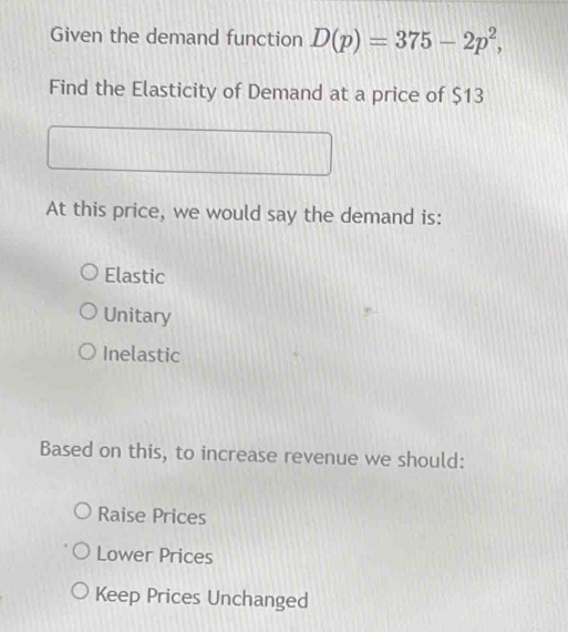 Given the demand function D(p)=375-2p^2, 
Find the Elasticity of Demand at a price of $13
At this price, we would say the demand is:
Elastic
Unitary
Inelastic
Based on this, to increase revenue we should:
Raise Prices
Lower Prices
Keep Prices Unchanged