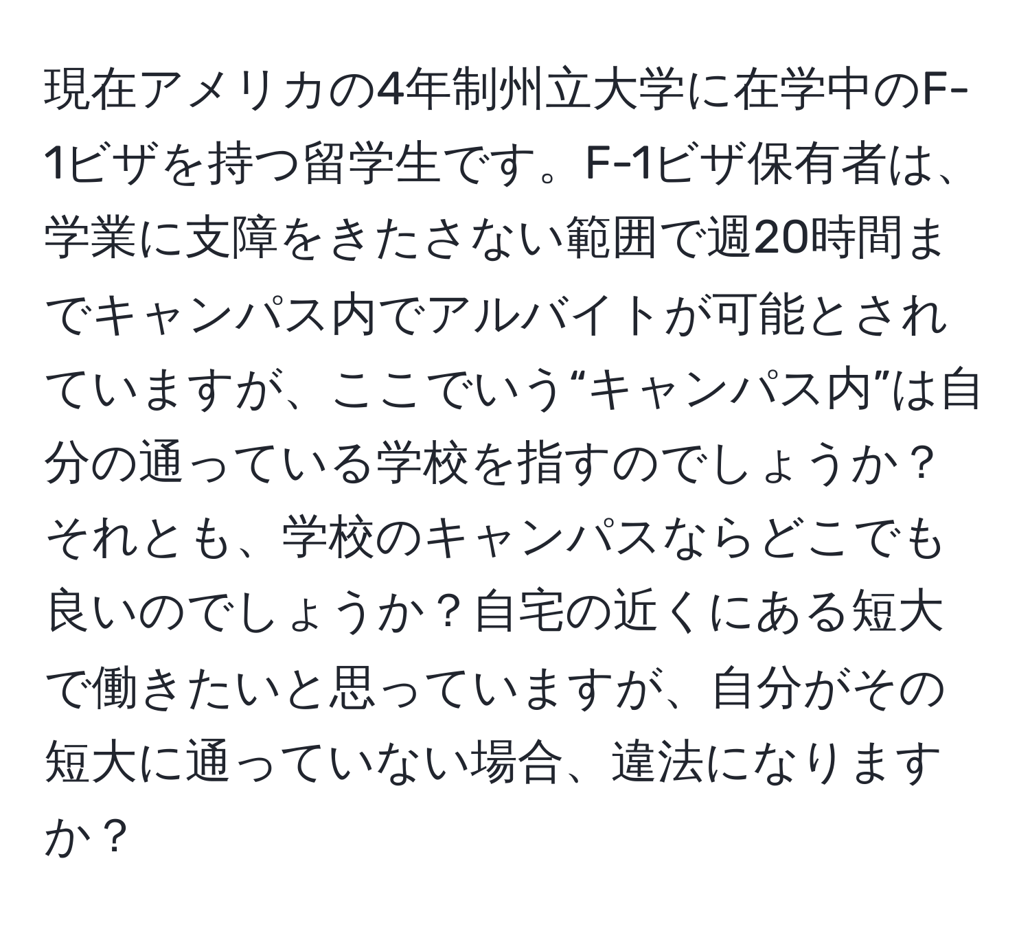 現在アメリカの4年制州立大学に在学中のF-1ビザを持つ留学生です。F-1ビザ保有者は、学業に支障をきたさない範囲で週20時間までキャンパス内でアルバイトが可能とされていますが、ここでいう“キャンパス内”は自分の通っている学校を指すのでしょうか？それとも、学校のキャンパスならどこでも良いのでしょうか？自宅の近くにある短大で働きたいと思っていますが、自分がその短大に通っていない場合、違法になりますか？