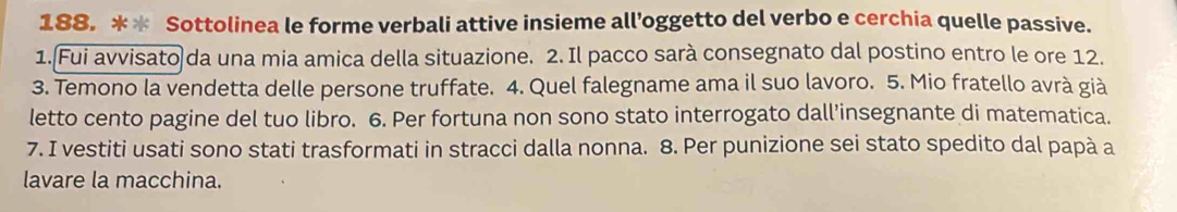 Sottolinea le forme verbali attive insieme all’oggetto del verbo e cerchia quelle passive. 
1. Fui avvisato da una mia amica della situazione. 2. Il pacco sarà consegnato dal postino entro le ore 12. 
3. Temono la vendetta delle persone truffate. 4. Quel falegname ama il suo lavoro. 5. Mio fratello avrà già 
letto cento pagine del tuo libro. 6. Per fortuna non sono stato interrogato dall’insegnante di matematica. 
7. I vestiti usati sono stati trasformati in stracci dalla nonna. 8. Per punizione sei stato spedito dal papà a 
lavare la macchina.