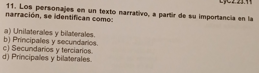 LyC2.23.11
11. Los personajes en un texto narrativo, a partir de su importancia en la
narración, se identifican como:
a) Unilaterales y bilaterales.
b) Principales y secundarios.
c) Secundarios y terciarios.
d) Principales y bilaterales.