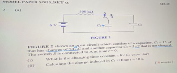 MODEL PAPER SP025_SET α SULIT
2. (a)
FIGURE 2 shows an open circuit which consists of a capacitor, C_1=15mu F
that has charges of 50 uC and another capacitor C_2=5_ mu E that is not charged.
The switch S is connected to A at time t=0.
(i) What is the charging time constant ₹ for C capacitor?
[ 4 marks ]
(ii) Calculate the charge induced in C_1 at time t=10s.