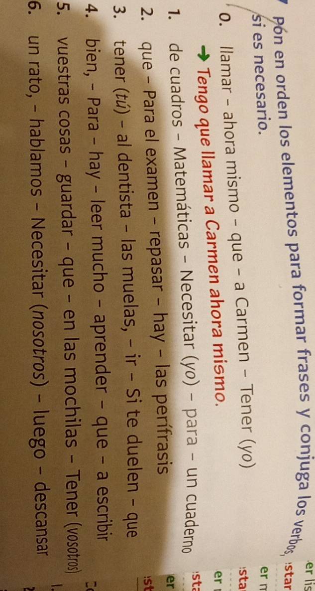 er is 
Pón en orden los elementos para formar frases y conjuga los verbos, Istar 
si es necesario. 
er n 
0. llamar - ahora mismo - que - a Carmen - Tener (yo) 
s 
Tengo que llamar a Carmen ahora mismo. 
er 
1. de cuadros - Matemáticas - Necesitar (yo) - para - un cuaderno 
sta 
2. que - Para el examen - repasar - hay - las perífrasis 
er 
1st 
3. tener (tú) - al dentista - las muelas, - ir - Si te duelen - que 
_ 
4. bien, - Para - hay - leer mucho - aprender - que - a escribir 

5. vuestras cosas - guardar - que - en las mochilas - Tener (vosotros) 
6. un rato, - hablamos - Necesitar (nosotros) - luego - descansar