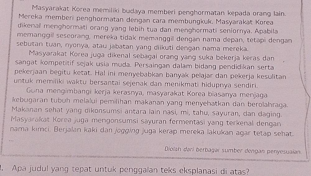 Masyarakat Korea memiliki budaya memberi penghormatan kepada orang lain. 
Mereka memberi penghormatan dengan cara membungkuk. Masyarakat Korea 
dikenal menghormati orang yang lebih tua dan menghormati seniornya. Apabila 
memanggil seseorang, mereka tidak memanggil dengan nama depan, tetapi dengan 
sebutan tuan, nyonya, atau jabatan yang diikuti dengan nama mereka. 
Masyarakat Korea juga dikenal sebagai orang yang suka bekerja keras dan 
sangat kompetitif sejak usia muda. Persaingan dalam bidang pendidikan serta 
pekerjaan begitu ketat. Hal ini menyebabkan banyak pelajar dan pekerja kesulitan 
untuk memiliki waktu bersantai sejenak dan menikmati hidupnya sendiri. 
Gona mengimbangi kerja kerasnya, masyarakat Korea biasanya menjaga 
kebugaran tubuh melalui pemilihan makanan yang menyehatkan dan berolahraga. 
Makanan sehat yang dikonsumsi antara lain nasi, mi, tahu, sayuran, dan daging. 
Masyarakat Korea juga mengonsumsi sayuran fermentasi yang terkenal dengan 
nama kimci. Berjalan kaki dan jogging juga kerap mereka lakukan agar tetap sehat. 
Diolah dari berbagai sumber dengan penyesuaian. 
Apa judul yang tepat untuk penggalan teks eksplanasi di atas?