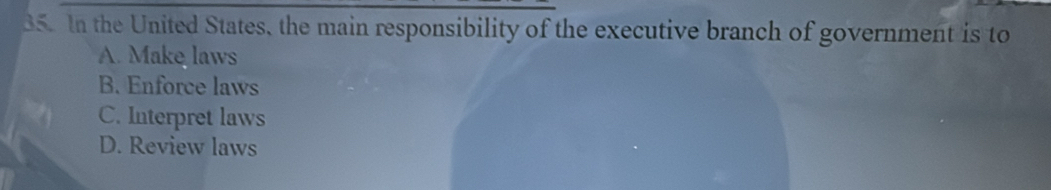 In the United States, the main responsibility of the executive branch of government is to
A. Make laws
B. Enforce laws
C. Interpret laws
D. Review laws