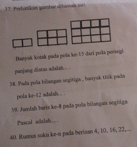 Perhatikan gambar dibawah ini! 
Banyak kotak pada pola ke- 15 dari pola persegi 
panjang diatas adalah... . 
38. Pada pola bilangan segitiga , banyak titik pada 
pola ke- 12 adalah... . 
39. Jumlah baris ke- 8 pada pola bilangan segitiga 
Pascal adalah... . 
40. Rumus suku ke-n pada berisan 4, 10, 16, 22,...