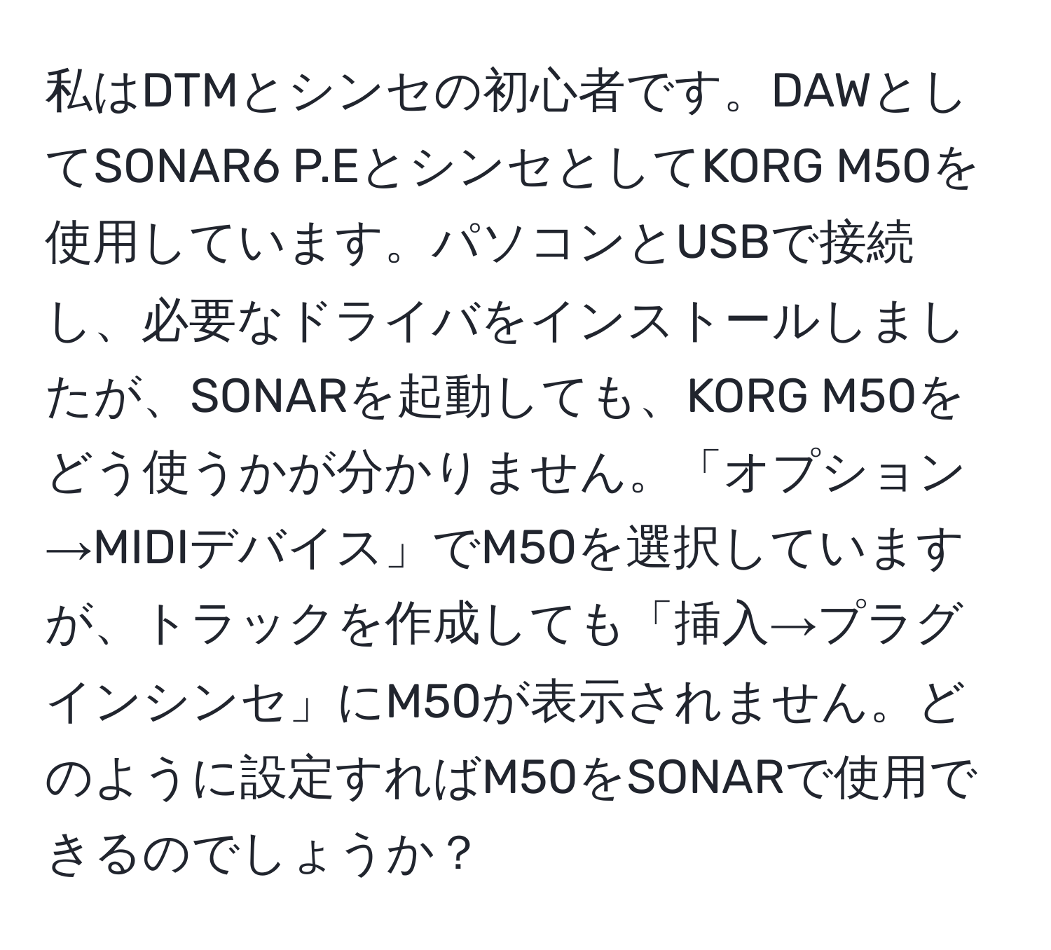 私はDTMとシンセの初心者です。DAWとしてSONAR6 P.EとシンセとしてKORG M50を使用しています。パソコンとUSBで接続し、必要なドライバをインストールしましたが、SONARを起動しても、KORG M50をどう使うかが分かりません。「オプション→MIDIデバイス」でM50を選択していますが、トラックを作成しても「挿入→プラグインシンセ」にM50が表示されません。どのように設定すればM50をSONARで使用できるのでしょうか？