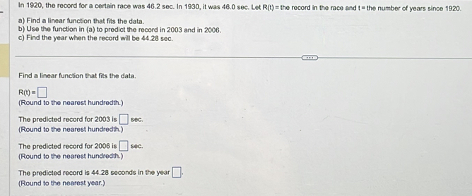 In 1920, the record for a certain race was 46.2 sec. In 1930, it was 46.0 sec. Let R(t)= the record in the race and t= the number of years since 1920. 
a) Find a linear function that fits the data. 
b) Use the function in (a) to predict the record in 2003 and in 2006. 
c) Find the year when the record will be 44.28 sec. 
Find a linear function that fits the data.
R(t)=□
(Round to the nearest hundredth.) 
The predicted record for 2003 is □ sec. 
(Round to the nearest hundredth.) 
The predicted record for 2006 is □ sec. 
(Round to the nearest hundredth.) 
The predicted record is 44.28 seconds in the year □. 
(Round to the nearest year.)