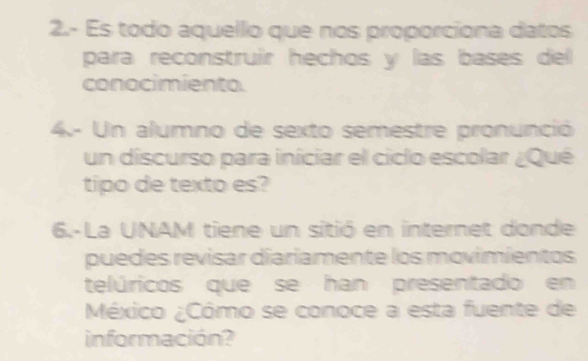 2.- Es todo aquello que nos proporciona datos 
para reconstruir hechos y las bases del 
conocimiento. 
4.- Un alumno de sexto semestre pronunció 
un discurso para iniciar el ciclo escolar ¿Qué 
tipo de texto es? 
6.-La UNAM tiene un sitió en internet donde 
puedes revisar diariamente los movimientos 
telúricos que se han presentado en 
México ¿Cómo se conoce a esta fuente de 
información?