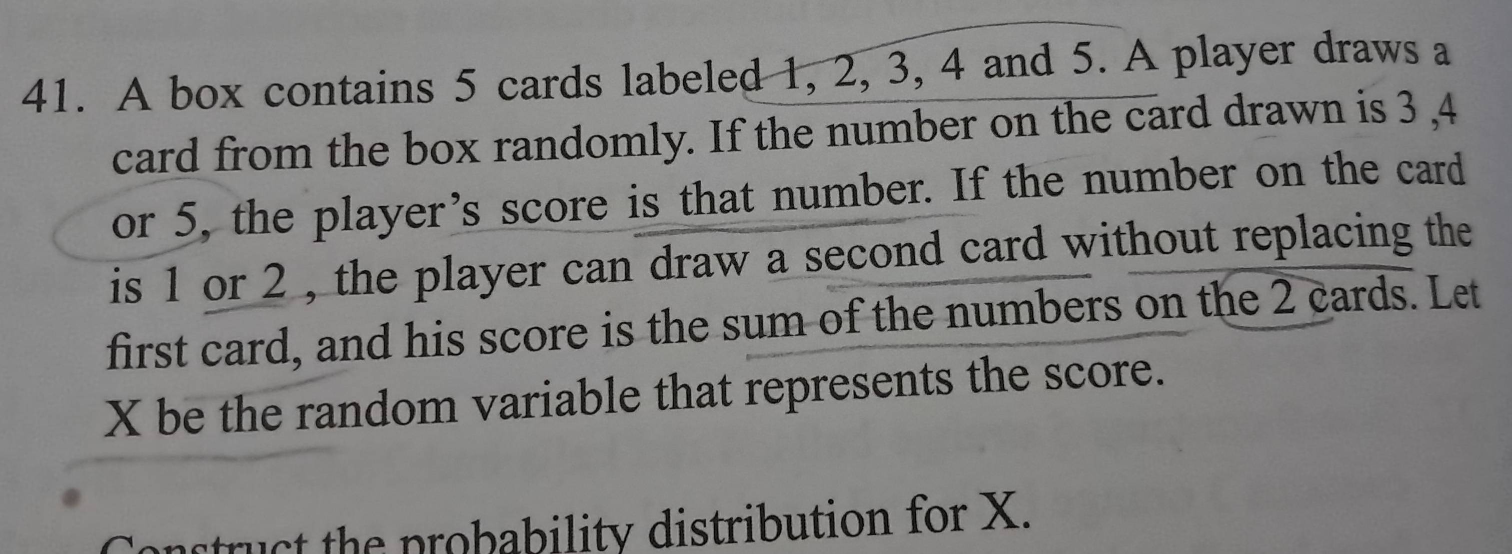 A box contains 5 cards labeled 1, 2, 3, 4 and 5. A player draws a 
card from the box randomly. If the number on the card drawn is 3 , 4
or 5, the player’s score is that number. If the number on the card 
is 1 or 2 , the player can draw a second card without replacing the 
first card, and his score is the sum of the numbers on the 2 cards. Let
X be the random variable that represents the score. 
Construct the probability distribution for X.