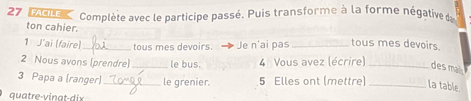 = 
27 FACILE Complète avec le participe passé. Puis transforme à la forme négative dan 
ton cahier. tous mes devoirs. 
1 J’ai (faire) _Je n’ai pas_ 
tous mes devoirs. 
2 Nous avons (prendre) _le bus. 4 Vous avez (écrire)_ 
des mail 
3 Papa a (ranger) _le grenier. 5 Elles ont (mettre)_ 
la table. 
quatre-vingt-dix