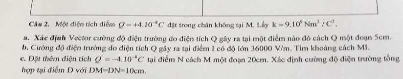 Một điện tích điểm Q=+4.10^(-8)C đặt trong chân không tại M. Lấy k=9.10^9Nm^2/C^2. 
a. Xác định Vector cường độ điện trường do điện tích Q gây ra tại một điểm nào đó cách Q một đoạn 5cm. 
b. Cường độ điện trường do điện tích Q gây ra tại điểm I có độ lớn 36000 V/m. Tìm khoảng cách MI. 
c. Đặt thêm điện tích Q'=-4.10^(-8)C tại điểm N cách M một đoạn 20cm. Xác định cường độ điện trường tổng 
hợp tại điểm D với DM=DN=10cm.