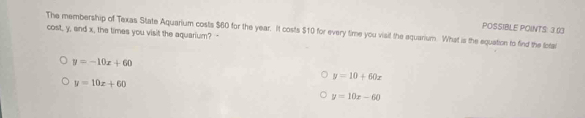 POSSIBLE POINTS: 3.03
The membership of Texas State Aquarium costs $60 for the year. It costs $10 for every time you visit the aquarium. What is the equation to find the fotal
cost, y, and x, the times you visit the aquarium? -
y=-10x+60
y=10+60x
y=10x+60
y=10x-60