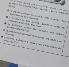 recursos usados nos textos fazem alusão a um grave 
de que 
problema nos Estados Unidos, apontando para a conclusão 
acessíveis a toda a população. o grande problema nos EUA é o fato de armas serem 
no problema só será resolvido quando as armas não 
chegarem a quem não deve tê-las. 
armamentista dos EUA. nos problemas sociais são causados pela postura 
de armás. as medidas legislativas são insuficientes para regular o uso 
armas nos EUA. 
a alta taxa de violência é causada pelo grande múmero de