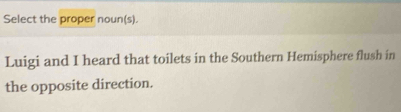 Select the proper noun(s). 
Luigi and I heard that toilets in the Southern Hemisphere flush in 
the opposite direction.