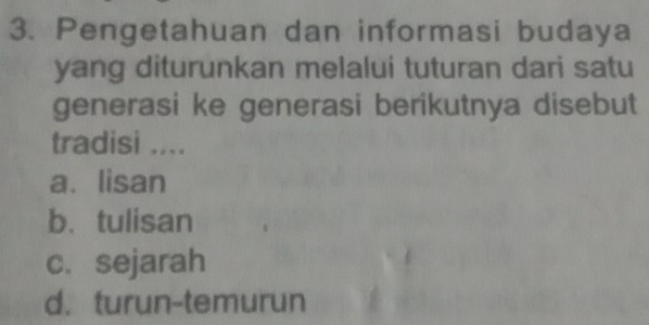 Pengetahuan dan informasi budaya
yang diturunkan melalui tuturan dari satu
generasi ke generasi berikutnya disebut
tradisi ....
a. lisan
b. tulisan
c. sejarah
d. turun-temurun