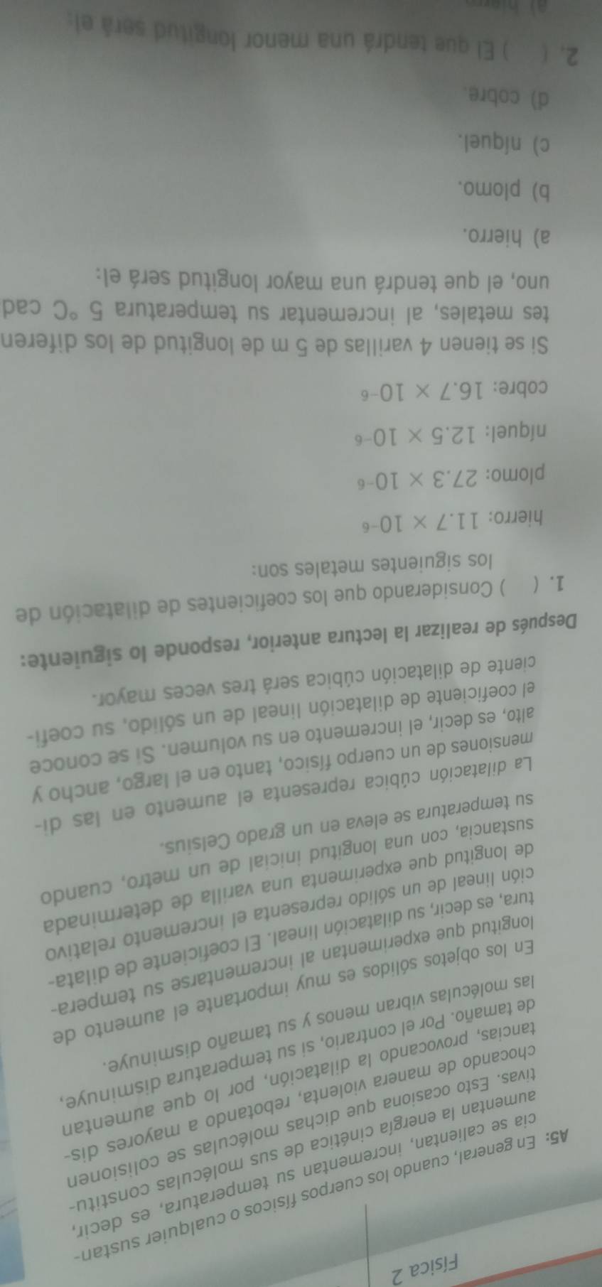 Física 2
45: En general, cuando los cuerpos físicos o cualquier sustan
cia se calientan, incrementan su temperatura, es decir
aumentan la energía cinética de sus moléculas constitu
tivas. Esto ocasiona que dichas moléculas se colisioner
chocando de manera violenta, rebotando a mayores dis
tancias, provocando la dilatación, por lo que aumentar
de tamaño. Por el contrario, si su temperatura disminuye
las moléculas vibran menos y su tamaño disminuye
En los objetos sólidos es muy importante el aumento de
longitud que experimentan al incrementarse su tempera
tura, es decir, su dilatación lineal. El coeficiente de dilata.
ción lineal de un sólido representa el incremento relativo
de longitud que experimenta una varilla de determinada
sustancia, con una longitud inicial de un metro, cuando
su temperatura se eleva en un grado Celsius.
La dilatación cúbica representa el aumento en las di-
mensiones de un cuerpo físico, tanto en el largo, ancho y
alto, es decir, el incremento en su volumen. Si se conoce
el coeficiente de dilatación lineal de un sólido, su coefi-
ciente de dilatación cúbica será tres veces mayor.
Después de realizar la lectura anterior, responde lo siguiente:
1.  ) Considerando que los coeficientes de dilatación de
los siguientes metales son:
hierro: 11.7* 10^(-6)
plomo: 27.3* 10^(-6)
níquel: 12.5* 10^(-6)
cobre: 16.7* 10^(-6)
Si se tienen 4 varillas de 5 m de longitud de los diferen
tes metales, al incrementar su temperatura 5°C cad
uno, el que tendrá una mayor longitud será el:
a) hierro.
b) plomo.
c) níquel.
d) cobre.
2. ( ) El que tendrá una menor longitud será el: