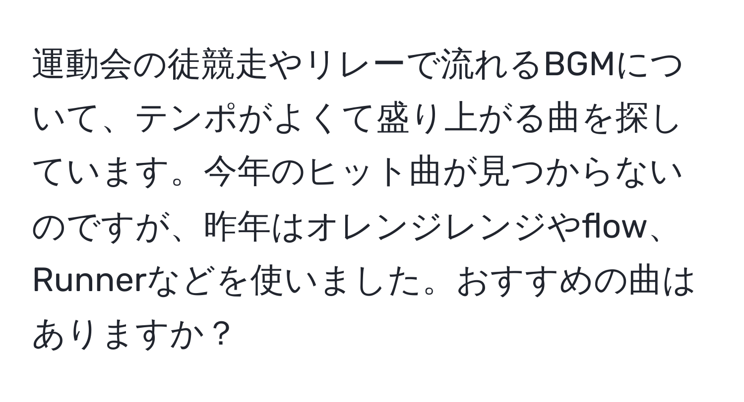 運動会の徒競走やリレーで流れるBGMについて、テンポがよくて盛り上がる曲を探しています。今年のヒット曲が見つからないのですが、昨年はオレンジレンジやflow、Runnerなどを使いました。おすすめの曲はありますか？