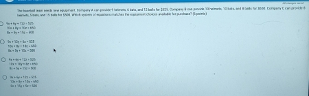 The beseball teaan needs new equipment, Compeny A con provide 9 helonets, 6 bais, and 12 balls for $525, Compan 8 san arovide 70 hetmets, 73 bots, and i ials for 650. Company C can grovide t
helmets, 5 buss, and 15 balls for $509. Which systemn of equations matches the equareses choines avitable for quechase7 16 poim
9x+6y+17z+525
10x+11x+70x=650
8x+5y+15z=600
70x+8y+12x=600
8x+5x+15x=500
6x+6x+13x=525
18x=10y+3z=450
8x+6y+72a+825
73x+8y=10x=450
+72a+5a+280