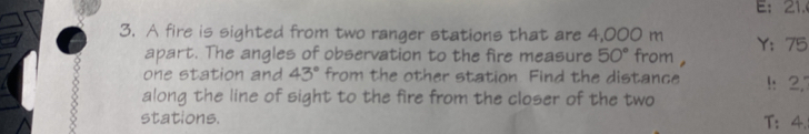 E： 21. 
3. A fire is sighted from two ranger stations that are 4,000 m Y： 75
apart. The angles of observation to the fire measure 50° from , 
one station and 43° from the other station Find the distance 1: 2,7
along the line of sight to the fire from the closer of the two 
8 stations. 
T: 4.