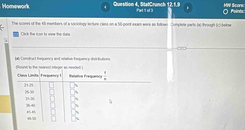 Homework Question 4, StatCrunch 12.1.9 HW Score:
>
Part 1 of 3 Points:
The scores of the 48 members of a sociology lecture class on a 50-point exam were as follows Complete parts (a) through (c) below.
Click the icon to view the data
(a) Construct frequency and relative frequency distributions.