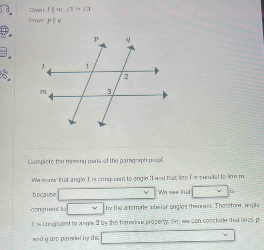 Given l||m; ∠ 1≌ ∠ 3
Prove: pparallel q
EN 
a 
Complete the missing parts of the paragraph proof. 
We know that angle 1 is congruent to angle 3 and that line I is parallel to line m
because We see that is 
congruent to vee by the alternate interior angles theorem. Therefore, angle
1 is congruent to angle 2 by the transitive property. So, we can conclude that lines p
and q are parallel by the =□^(28)- □ /□   frac 782