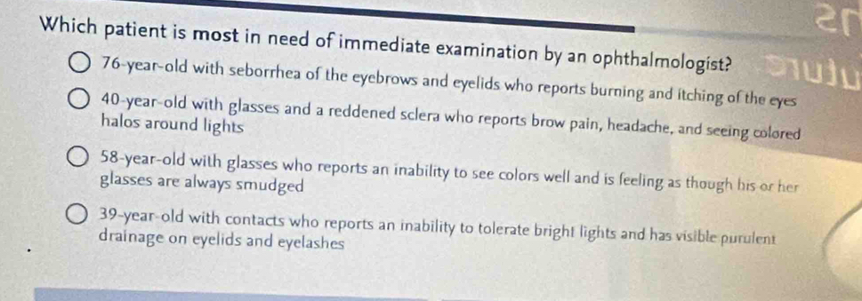 Which patient is most in need of immediate examination by an ophthalmologist?
76-year-old with seborrhea of the eyebrows and eyelids who reports burning and itching of the eyes
40-year -old with glasses and a reddened sclera who reports brow pain, headache, and seeing colored
halos around lights
58-year-old with glasses who reports an inability to see colors well and is feeling as though his or her
glasses are always smudged
39-year -old with contacts who reports an inability to tolerate bright lights and has visible purulent
drainage on eyelids and eyelashes