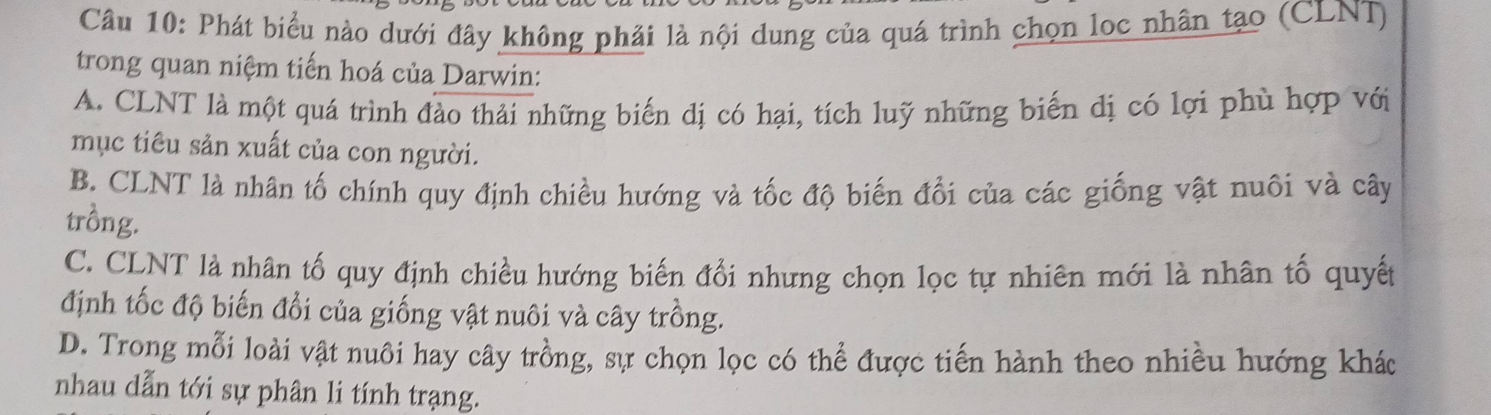 Phát biểu nào dưới đây không phải là nội dung của quá trình chọn loc nhân tạo (CLNT)
trong quan niệm tiến hoá của Darwin:
A. CLNT là một quá trình đảo thải những biến dị có hại, tích luỹ những biến dị có lợi phù hợp với
mục tiêu sản xuất của con người.
B. CLNT là nhân tố chính quy định chiều hướng và tốc độ biến đổi của các giống vật nuôi và cây
trồng.
C. CLNT là nhân tố quy định chiều hướng biến đổi nhưng chọn lọc tự nhiên mới là nhân tố quyết
định tốc độ biến đổi của giống vật nuôi và cây trồng.
D. Trong mỗi loài vật nuôi hay cây trồng, sự chọn lọc có thể được tiến hành theo nhiều hướng khác
nhau dẫn tới sự phân li tính trạng.