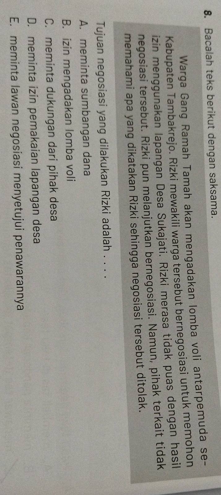 Bacalah teks berikut dengan saksama.
Warga Gang Ramah Tamah akan mengadakan lomba voli antarpemuda se-
Kabupaten Tambakrejo. Rizki mewakili warga tersebut bernegosiasi untuk memohon
izin menggunakan lapangan Desa Sukajati. Rizki merasa tidak puas dengan hasil
negosiasi tersebut. Rizki pun melanjutkan bernegosiasi. Namun, pihak terkait tidak
memahami apa yang dikatakan Rizki sehingga negosiasi tersebut ditolak.
Tujuan negosiasi yang dilakukan Rizki adalah . . . .
A. meminta sumbangan dana
B. izin mengadakan lomba voli
C. meminta dukungan dari pihak desa
D. meminta izin pemakaian lapangan desa
E. meminta lawan negosiasi menyetujui penawarannya