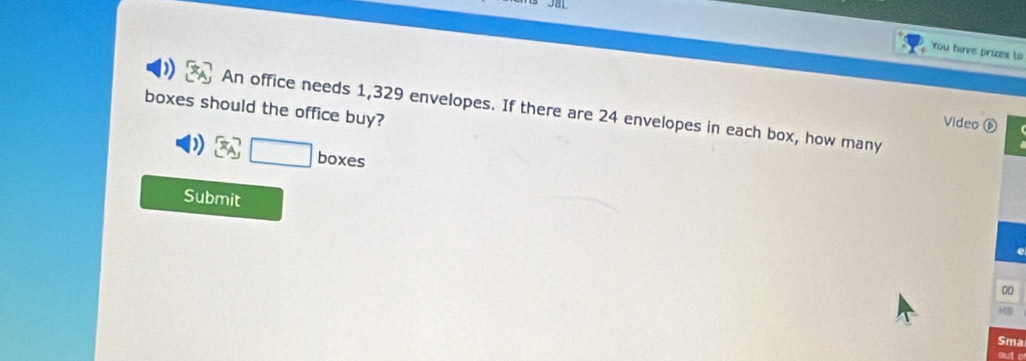 You have prizes to 
boxes should the office buy? 
An office needs 1,329 envelopes. If there are 24 envelopes in each box, how many 
Video ⑥ 
boxes 
Submit 
00 
MB 
Sma 
out o