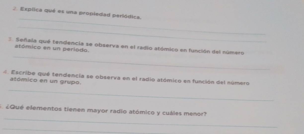 Explica qué es una propiedad periódica. 
_ 
3. Señala qué tendencia se observa en el radio atómico en función del número 
atómico en un periodo. 
_ 
4. Escribe qué tendencia se observa en el radio atómico en función del número 
atómico en un grupo. 
_ 
_ 
El éQué elementos tienen mayor radio atómico y cuáles menor? 
_