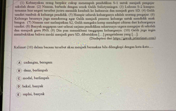 (1) Kebanyakan orang berpikir cukup menempuh pendidikan S -1 untuk menjadi pengajar
sekolah dasar. (2) Namun, berbeda dengan sosok Galih Sulistyaningra. (3) Lulusan S-2 kampus
ternama luar negeri tersebut justru memilih kembali ke Indonesia dan menjadi guru SD. (4) Galih
sendiri tumbuh di keluarga pendidik. (5) Hampir seluruh keluarganya adalah seorang pengajar. (6)
Keluarga besarnya juga mendorong agar Galih menjadi penerus keluarga untuk mendidik anak
bangsa. (7) Namun saat melanjutkan S2, Galih mengaku kerap mendapat cibiran dari keluarganya
sendiri. (8) Banyak anggapan saat selesai sarjana pendidikan seharusnya segera mengajar di sekolah
dan menjadi guru PNS. (9) Dia pun memaklumi tanggapan keluarganya. (10) Galih juga ingin
membuktikan bahwa meski menjadi guru SD, dibutuhkan […] pengetahuan yang […].
(Diadaptasi dari https://gresik.jatimtimes.com)
Kalimat (10) dalam bacaan tersebut akan menjadi bermakna bila dilengkapi dengan kata-kata…
A cadangan, beragam
B dana, berlimpah
C modal, berlimpah
D bekal, banyak
E suplai, banyak