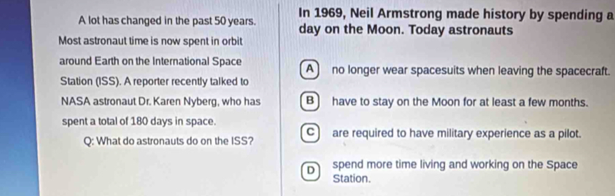 In 1969, Neil Armstrong made history by spending a
A lot has changed in the past 50 years. day on the Moon. Today astronauts
Most astronaut time is now spent in orbit
around Earth on the International Space A) no longer wear spacesuits when leaving the spacecraft.
Station (ISS). A reporter recently talked to
NASA astronaut Dr. Karen Nyberg, who has B) have to stay on the Moon for at least a few months.
spent a total of 180 days in space.
Q: What do astronauts do on the ISS? C) are required to have military experience as a pilot.
D spend more time living and working on the Space
Station.