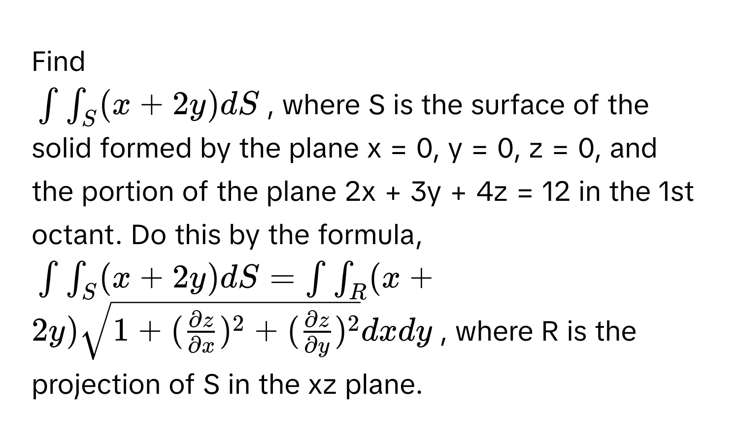 Find
$∈t ∈t _S (x + 2y) dS$, where S is the surface of the solid formed by the plane x = 0, y = 0, z = 0, and the portion of the plane 2x + 3y + 4z = 12 in the 1st octant. Do this by the formula,
$∈t ∈t _S (x + 2y) dS = ∈t ∈t _R (x + 2y) sqrt(1 + (fracpartial z)partial x)^2 + ( partial z/partial y )^2 dxdy$, where R is the projection of S in the xz plane.