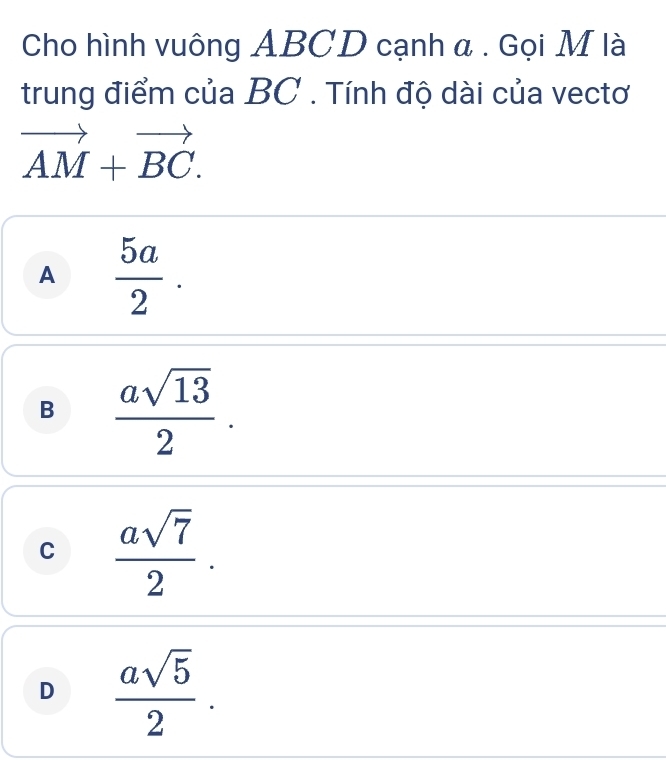 Cho hình vuông ABCD cạnh a . Gọi M là
trung điểm của BC. Tính độ dài của vectơ
vector AM+vector BC.
A  5a/2 .
B  asqrt(13)/2 .
C  asqrt(7)/2 .
D  asqrt(5)/2 .