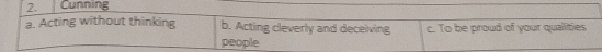 Cunning
a. Acting without thinking b. Acting cleverly and deceiving c. To be proud of your qualities
people