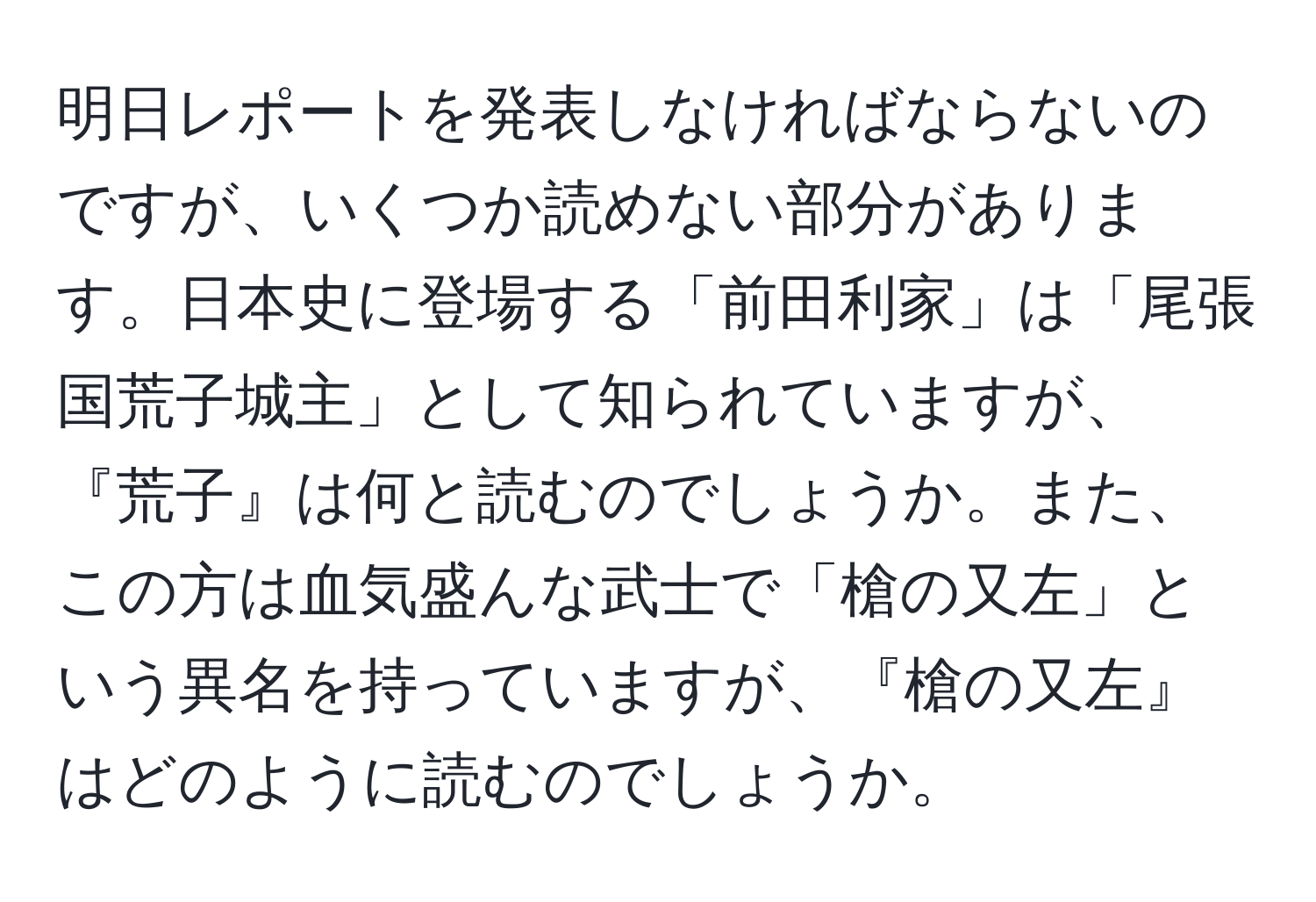 明日レポートを発表しなければならないのですが、いくつか読めない部分があります。日本史に登場する「前田利家」は「尾張国荒子城主」として知られていますが、『荒子』は何と読むのでしょうか。また、この方は血気盛んな武士で「槍の又左」という異名を持っていますが、『槍の又左』はどのように読むのでしょうか。