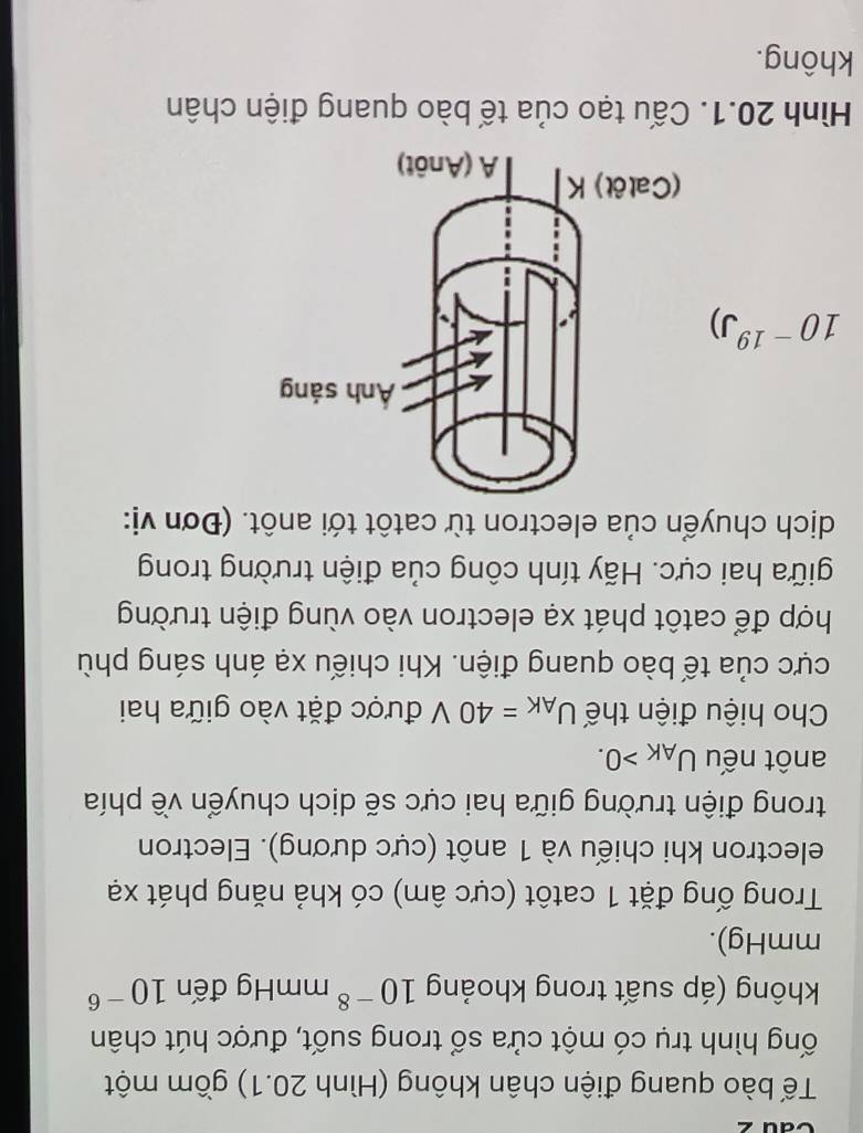 Cau 2 
Tế bào quang điện chân không (Hình 20.1) gồm một 
ống hình trụ có một cửa sổ trong suốt, được hút chân 
không (áp suất trong khoảng 10^(-8)mm 1 11 g đến 10^(-6)
mmHg). 
Trong ống đặt 1 catôt (cực âm) có khả năng phát xạ 
electron khi chiếu và 1 anôt (cực dương). Electron 
trong điện trường giữa hai cực sẽ dịch chuyển về phía 
anôt nếu U_AK>0. 
Cho hiệu điện thế U_AK=40V được đặt vào giữa hai 
cực của tế bào quang điện. Khi chiếu xạ ánh sáng phù 
hợp để catôt phát xạ electron vào vùng điện trường 
giữa hai cực. Hãy tính công của điện trường trong 
dịch chuyển của electron từ catôt tới anôt. (Đơn vị:
10^(-19) J) 
Hình 20.1. Cấu tạo của tế bào quang điện chân 
không.