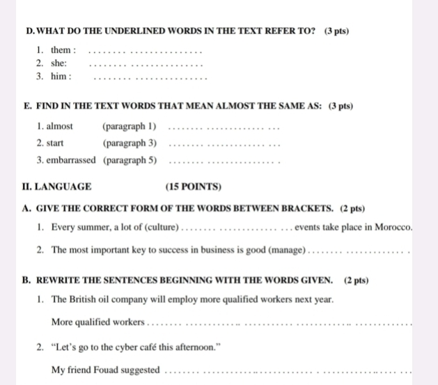 WHAT DO THE UNDERLINED WORDS IN THE TEXT REFER TO? (3 pts) 
1. them :_ 
2. she:_ 
3. him :_ 
E. FIND IN THE TEXT WORDS THAT MEAN ALMOST THE SAME AS: (3 pts) 
1. almost (paragraph 1)_ 
2. start (paragraph 3)_ 
3. embarrassed (paragraph 5)_ 
II. LANGUAGE (15 POINTS) 
A. GIVE THE CORRECT FORM OF THE WORDS BETWEEN BRACKETS. (2 pts) 
1. Every summer, a lot of (culture) _events take place in Morocco. 
2. The most important key to success in business is good (manage)_ 
B. REWRITE THE SENTENCES BEGINNING WITH THE WORDS GIVEN. (2 pts) 
1. The British oil company will employ more qualified workers next year. 
More qualified workers_ 
2. “Let’s go to the cyber café this afternoon.” 
My friend Fouad suggested_