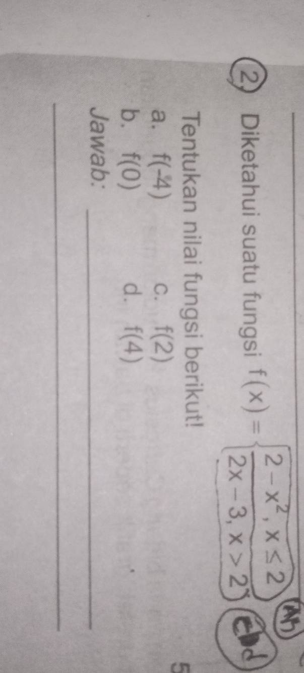 ah
2. Diketahui suatu fungsi f(x)=beginarrayl 2-x^2,x≤ 2 2x-3,x>2endarray. ad
Tentukan nilai fungsi berikut!
5
a. f(-4) C. f(2)
b. f(0) d. f(4)
Jawab:_
_