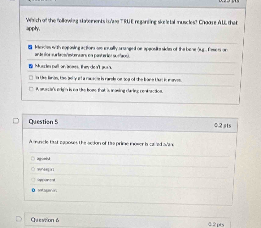 Which of the following statements is/are TRUE regarding skeletal muscles? Choose ALL that
apply.
a Muscles with opposing actions are usually arranged on opposite sides of the bone (e.g., flexors on
anterior surface/extensors on posterior surface).
Muscles pull on bones, they don't push.
In the limbs, the belly of a muscle is rarely on top of the bone that it moves.
A muscle's origin is on the bone that is moving during contraction.
Question 5 0.2 pts
A muscle that opposes the action of the prime mover is called a/an:
agonist
synergist
opponent
O antagonist
Question 6 0.2 pts