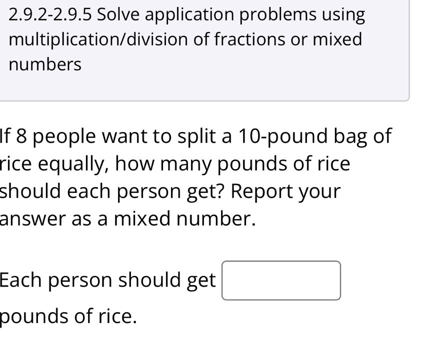 2.9.2-2.9.5 Solve application problems using 
multiplication/division of fractions or mixed 
numbers 
If 8 people want to split a 10-pound bag of 
rice equally, how many pounds of rice 
should each person get? Report your 
answer as a mixed number. 
Each person should get
pounds of rice.