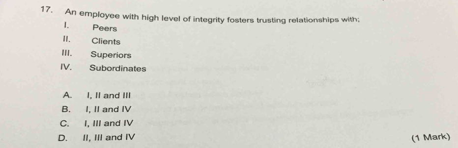 An employee with high level of integrity fosters trusting relationships with;
I. Peers
II. Clients
III. Superiors
IV. Subordinates
A. I, II and III
B. I, II and IV
C. I, III and IV
D. II, III and IV (1 Mark)