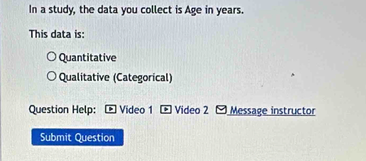 In a study, the data you collect is Age in years. 
This data is: 
Quantitative 
Qualitative (Categorical) 
Question Help: Video 1 Video 2 Message instructor 
Submit Question