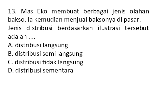 Mas Eko membuat berbagai jenis olahan
bakso. la kemudian menjual baksonya di pasar.
Jenis distribusi berdasarkan ilustrasi tersebut
adalah ....
A. distribusi langsung
B. distribusi semi langsung
C. distribusi tidak langsung
D. distribusi sementara