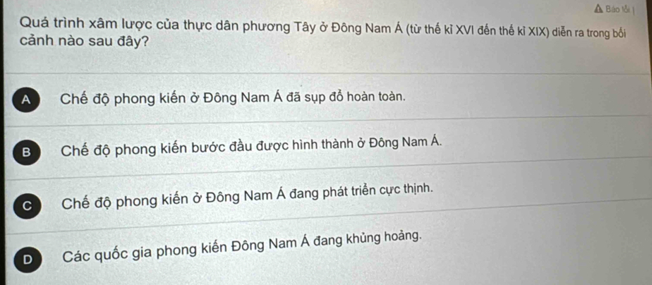 Báo lỗi |
Quá trình xâm lược của thực dân phương Tây ở Đông Nam Á (từ thế kỉ XVI đến thế kỉ XIX) diễn ra trong bối
cảnh nào sau đây?
A Chế độ phong kiến ở Đông Nam Á đã sụp đồ hoàn toàn.
Bộ Chế độ phong kiến bước đầu được hình thành ở Đông Nam Á.
C ) Chế độ phong kiến ở Đông Nam Á đang phát triển cực thịnh.
D Các quốc gia phong kiến Đông Nam Á đang khủng hoàng.