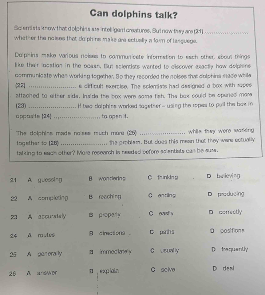 Can dolphins talk?
Scientists know that dolphins are intelligent creatures. But now they are (21)_
whether the noises that dolphins make are actually a form of language.
Dolphins make various noises to communicate information to each other, about things
like their location in the ocean. But scientists wanted to discover exactly how dolphins
communicate when working together. So they recorded the noises that dolphins made while
(22) _a difficult exercise. The scientists had designed a box with ropes
attached to either side. Inside the box were some fish. The box could be opened more
(23) _if two dolphins worked together ~ using the ropes to pull the box in
opposite (24)_ to open it.
The dolphins made noises much more (25) _while they were working 
together to (26) _the problem. But does this mean that they were actually
talking to each other? More research is needed before scientists can be sure.
21 A guessing B wondering C thinking D believing
22 A completing B reaching C ending D producing
23 A accurately B properly C easily D correctly
24 A routes B directions . C paths D positions
25 A generally B immediately C usually D frequently
26 A answer B explain C solve D deal