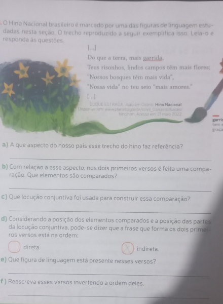 Hino Nacional brasileiro é marcado por uma das figuras de linguagem estu-
dadas nesta seção. O trecho reproduzido a seguir exemplifica isso. Leia-o e
responda às questões.
[...]
Do que a terra, mais garrida,
Teus risonhos, lindos campos têm mais flores:
'Nossos bosques têm mais vida',
"Nossa vida' no teu seio "mais amores."
[...]
DUQUE ESTRADA, Joaquim Osório: Hino Nacional
Disponível.em www.planalto.gov.br/coivil 03/constituicao/
hiro htm. Acesso em: 21 maio 2022
garric
graça tem e
a) A que aspecto do nosso país esse trecho do hino faz referência?
_
b) Com relação a esse aspecto, nos dois primeiros versos é feita uma compa-
ração. Que elementos são comparados?
_
c) Que locução conjuntiva foi usada para construir essa comparação?
_
d) Considerando a posição dos elementos comparados e a posição das partes
da locução conjuntiva, pode-se dizer que a frase que forma os dois primei
ros versos está na ordem:
direta. indireta.
e) Que figura de linguagem está presente nesses versos?
_
f ) Reescreva esses versos invertendo a ordem deles
_