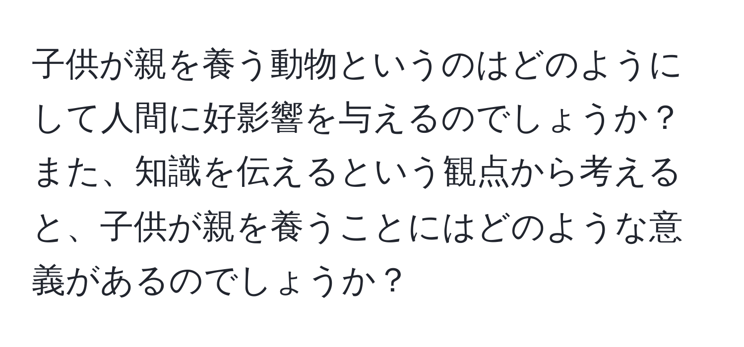 子供が親を養う動物というのはどのようにして人間に好影響を与えるのでしょうか？また、知識を伝えるという観点から考えると、子供が親を養うことにはどのような意義があるのでしょうか？