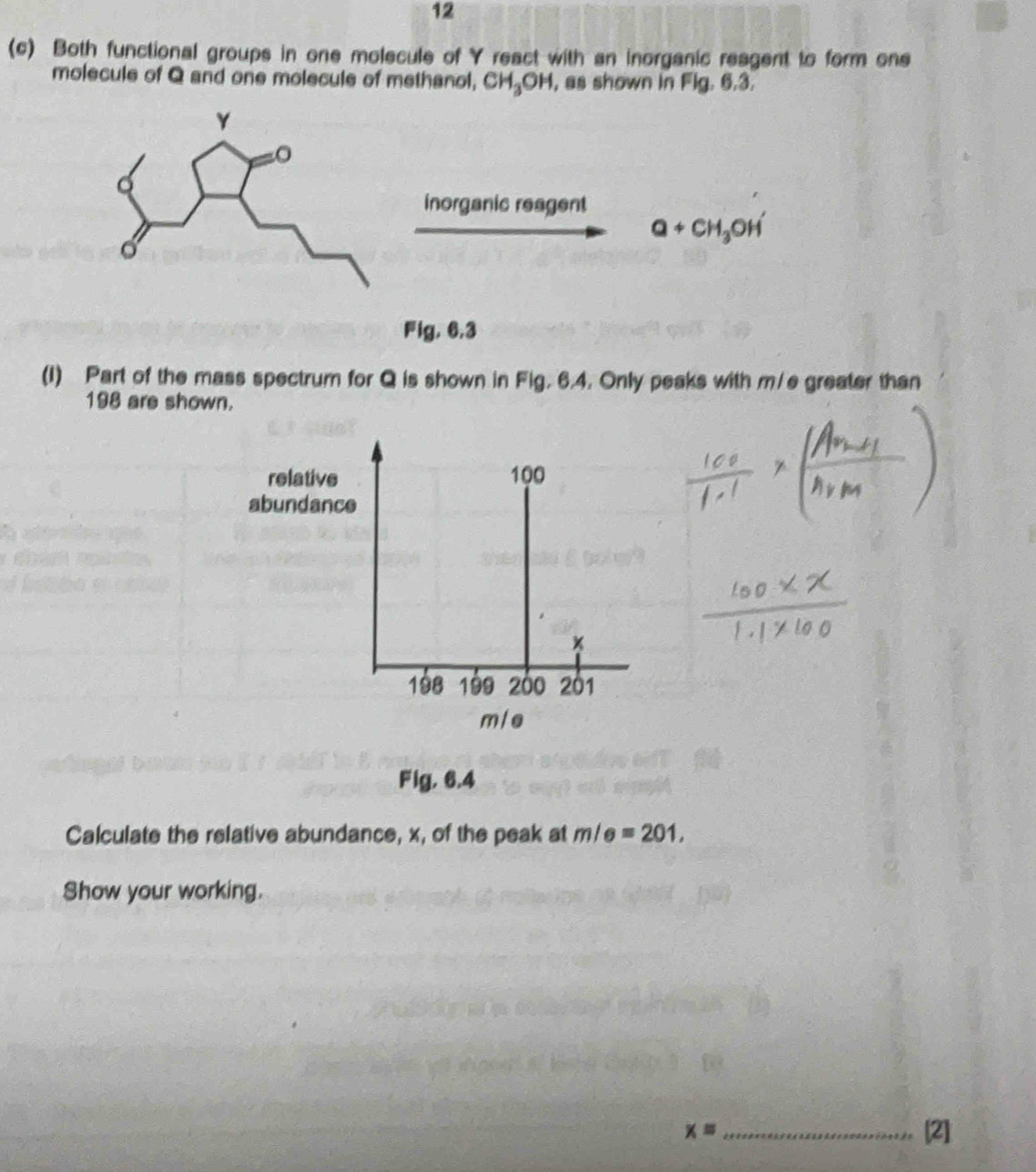 12 
(c) Both functional groups in one molecule of Y react with an inorganic reagent to form one 
molecule of Q and one molecule of methanol, CH_3OH , as shown in Fig. 6.3.
Y
inorganic reagent
Q+CH_3OH'
。 
Fig, 6,3 
(1) Part of the mass spectrum for Q is shown in Fig. 6.4. Only peaks with m/e greater than
198 are shown. 
relative 100
abundance
198 199 200 201
mle
Fig. 6.4 
Calculate the relative abundance, x, of the peak at m/e=201, 
Show your working.
x= _[2]